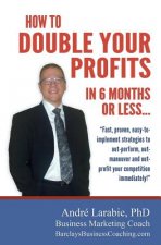 How To Double Your Profits In 6 Months Or Less: Fast, proven, easy-to- implement strategies to out-perform, out- maneuver and out- profit your competi