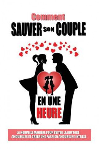 Comment Sauver Son Couple En Une Heure: La Nouvelle Mani?re Pour Eviter La Rupture Amoureuse Et Créer Une Passion Amoureuse Intense