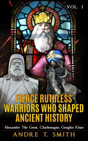 Fierce Ruthless Warriors Who Shaped Ancient History Vol. I: Alexander The Great, Charlemagne, Genghis Khan