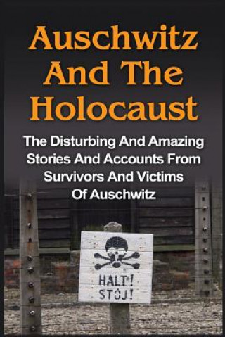 Auschwitz And The Holocaust: The Disturbing And Amazing Stories And Accounts From Survivors And Victims Of Auschwitz: Auschwitz And The Holocaust S