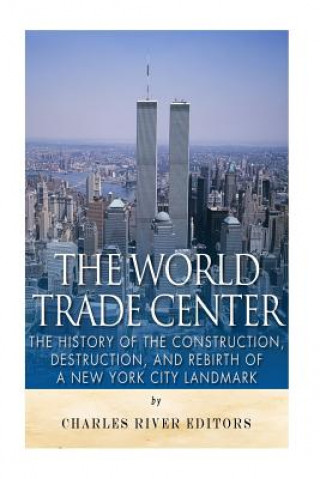 The World Trade Center: The History of the Construction, Destruction, and Rebirth of a New York City Landmark