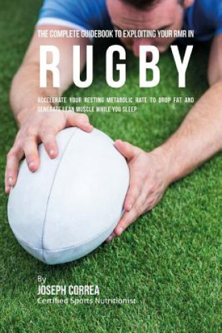 The Complete Guidebook to Exploiting Your RMR in Rugby: Accelerate Your Resting Metabolic Rate to Drop Fat and Generate Lean Muscle While You Sleep