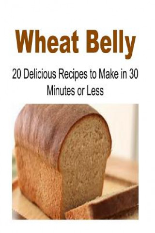 Wheat Belly: 20 Delicious Recipes to Make in 30-Minutes or Less: Wheat Belly, Wheat Belly Book, Wheat Belly Recipes, Wheat Belly Guide, Wheat Belly Ti