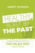 Healthy Blast By The Past: A Beginners Guide To The Paleo Diet And Fitness