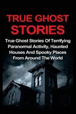 True Ghost Stories: True Ghost Stories Of Terrifying Paranormal Activity, Haunted Houses And Spooky Places From Around The World