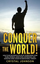 Conquer The World!: How To Be Successful In Life By Overcoming Your Fears, Phobias, Addictions, Depression, And Anxieties Using Cognitive