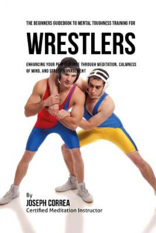 The Beginners Guidebook To Mental Toughness For Wrestlers: Enhancing Your Performance Through Meditation, Calmness Of Mind, And Stress Management
