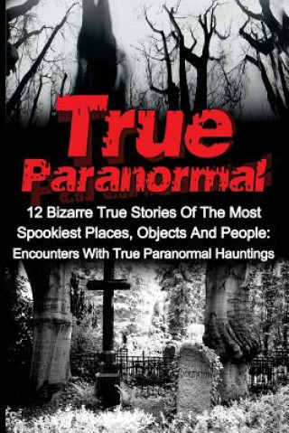 True Paranormal: 12 Bizarre True Stories Of The Most Spookiest Places, Objects And People: Encounters With True Paranormal Hauntings