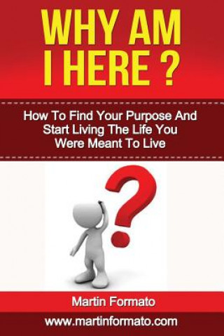 Why Am I Here: How To Find Your Purpose And Start Living The Life You Were Meant To Live