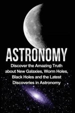 Astronomy: Astronomy For Beginners: Discover The Amazing Truth About New Galaxies, Worm Holes, Black Holes And The Latest Discove