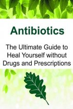 Antibiotics: The Ultimate Guide to Heal Yourself without Drugs and Prescriptions: Antibiotics, Antibiotics Book, Antibiotics Guide,