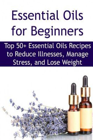 Essential Oils for Beginners: Top 50+ Essential Oils Recipes to Reduce Illnesses, Manage Stress, and Lose Weight: Essential Oils, Essential Oils Rec