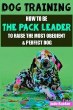 Dog Training: How to be the pack leader to raise the most obedient & perfect dog