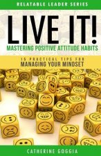 LIVE IT! Mastering Positive Attitude Habits: 15 Practical Tips For Managing Your Mind Set