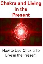 Chakra and Living in the Present: How to Use Chakra To Live in the Present: Chakra, Chakra Book, Chakra Guide, Chakra Tips, Chakra Facts