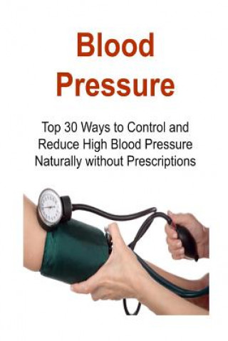 Blood Pressure: Top 30 Ways to Control and Reduce High Blood Pressure Naturally without Prescriptions: Blood Pressure, Control Blood P