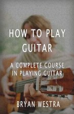 How To Play Guitar: A Complete Course In Playing Guitar