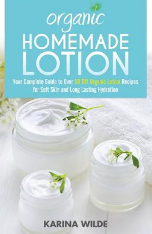 Organic Homemade Lotion: Your Complete Guide to Over 50 DIY Organic Lotion Recipes For Soft Skin and Long Lasting Hydration