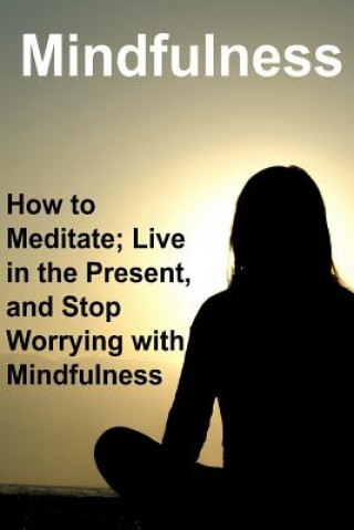 Mindfulness: How to Meditate; Live in the Present, and Stop Worrying with Mindfulness: Mindfulness, Mindfulness Book, Mindfulness G