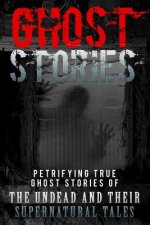 Ghost Stories: Petrifying True Ghost Stories Of The Undead And Their Supernatural Tales