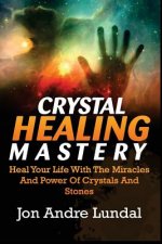 Crystal Healing Mastery: Heal Your Life With The Miracles And Power Of Crystals And Stones