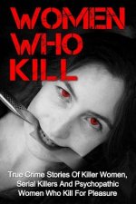 Women Who Kill: True Crime Stories Of Killer Women, Serial Killers And Psychopathic Women Who Kill For Pleasure