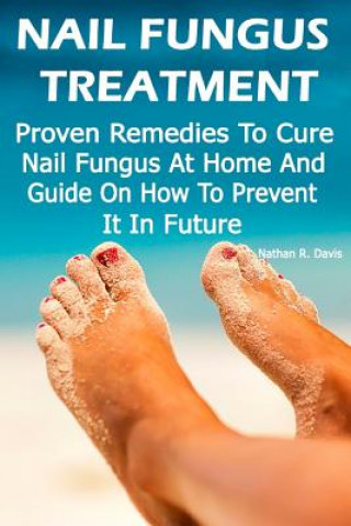 Nail Fungus Treatment: Proven Remedies To Cure Nail Fungus At Home And Guide On How To Prevent It In Future: (How to Cure Toenail Fungus)