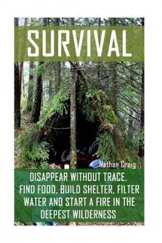 Survival: Disappear Without Trace, Find Food, Build Shelter, Filter Water And Start A Fire In The Deepest Wilderness: (How To Su