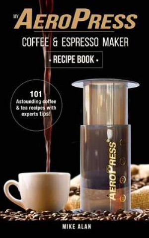 My Aeropress Coffee & Espresso Maker Recipe Book: 101 Astounding Coffee and Tea Recipes with Expert Tips!