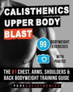 Calisthenics: Upper Body BLAST: 99 Bodyweight Exercises - The #1 Chest, Arms, Shoulders & Back Bodyweight Training Guide