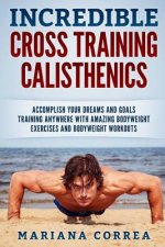 INCREDIBLE CROSS TRAINING CALISTHENICs: ACCOMPLISH YOUR DREAMS AND GOALS TRAINING ANYWHERE WITH AMAZING BODYWEIGHT EXERCISES And BODYWEIGHT WORKOUTS
