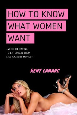 How to Know What Women Want: ...Without Having to Entertain Them Like a Circus Monkey