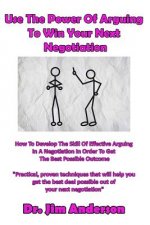 Use The Power Of Arguing To Win Your Next Negotiation: How To Develop The Skill Of Effective Arguing In A Negotiation In Order To Get The Best Possibl