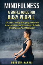 Mindfulness: A Simple Guide For Busy People On How To Stop Worrying, Find Inner Peace And Live A Stress Free Life With Mindfulness