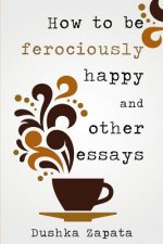 How To Be Ferociously Happy: and other essays