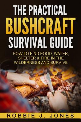 The Practical Bushcraft Survival Guide: How to Find Food, Water, Shelter & Fire In The Wilderness and Survive