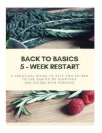 Back to Basics - 5 Week Restart: A Practical Guide To Help you Return to The Basics of Nutrition and Eating With Purpose