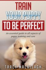 Train Your Puppy To Be Perfect: An Essential Guide to All Aspects of Puppy Training and Care.