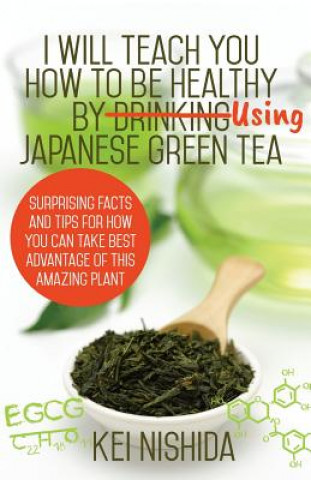 I Will Teach YOU How to be healthy by Using Japanese Green Tea!: Surprising Facts and Tips for How You can Take Best Advantage of This Amazing Plant (