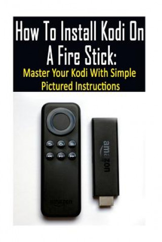 How To Install Kodi On A Fire Stick: Master Your Kodi With Simple Pictured Instructions: (expert, Amazon Prime, tips and tricks, web services, home tv