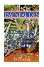 Essential Oils: 305 Recipes To Keep You, Your Kids, Husband, Parents And Even Pets Healthy And Happy