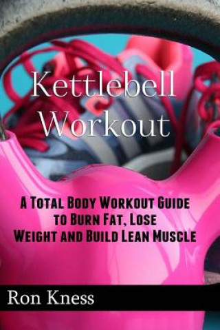 Kettlebell Workout: A Total Body Workout Guide to Burn Fat, Lose Weight and Build Lean Muscle