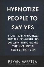 Hypnotize People To Say Yes: How To Hypnotize People To Agree To Do Anything Using The Hypnotic Yes-Set Pattern