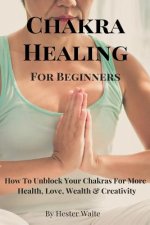 Chakra Healing For Beginners: How To Unblock Your Chakras For More Health, Love, Wealth & Creativity