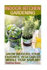 Indoor Kitchen Gardening: Grow Indoors Your Favorite Vegetables Whole Year Aroun: (Growing Indoors, Gardening Vegetables, Gardening Books, Garde