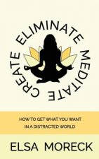 Eliminate Meditate Create: How To Get What You Want In a Distracted World