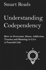 Understanding Codependency: How to Overcome Abuse, Addiction, Trauma and Shaming to Live a Peaceful Life