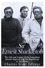 Sir Ernest Shackleton: The Life and Legacy of the Legendary British Explorer and His Expeditions to Antarctica