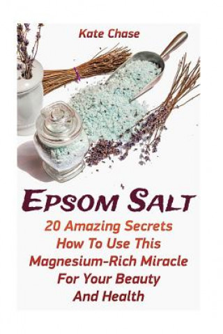 Epsom Salt: 20 Amazing Secrets How To Use This Magnesium-Rich Miracle For Your Beauty And Health