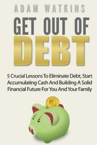 Get Out Of Debt: 5 Crucial Lessons To Eliminate Debt, Start Accumulating Cash And Building A Solid Financial Future For You And Your Fa